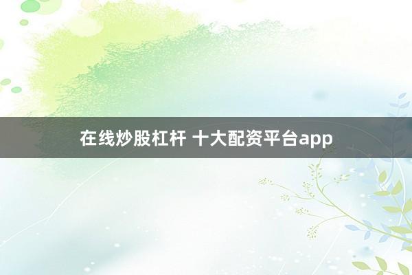 在线炒股杠杆 十大配资平台app
