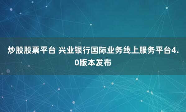 炒股股票平台 兴业银行国际业务线上服务平台4.0版本发布