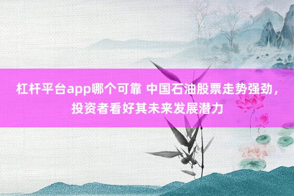 杠杆平台app哪个可靠 中国石油股票走势强劲，投资者看好其未来发展潜力