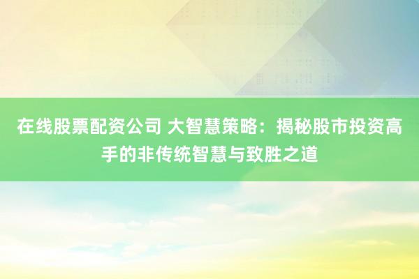 在线股票配资公司 大智慧策略：揭秘股市投资高手的非传统智慧与致胜之道