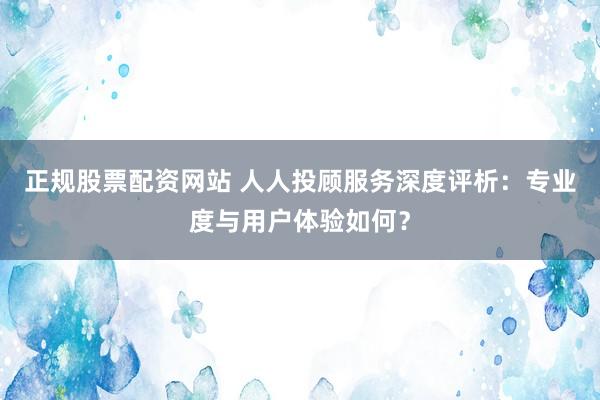 正规股票配资网站 人人投顾服务深度评析：专业度与用户体验如何？