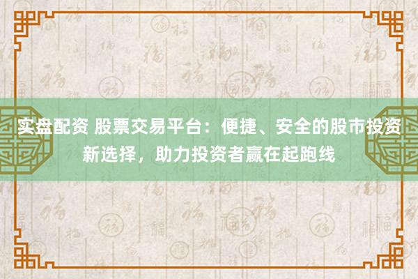 实盘配资 股票交易平台：便捷、安全的股市投资新选择，助力投资者赢在起跑线