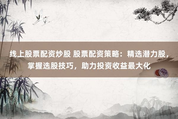线上股票配资炒股 股票配资策略：精选潜力股，掌握选股技巧，助力投资收益最大化