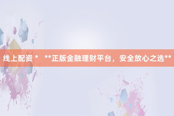 线上配资 *   **正版金融理财平台，安全放心之选**