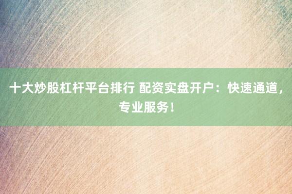 十大炒股杠杆平台排行 配资实盘开户：快速通道，专业服务！
