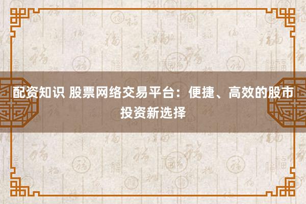 配资知识 股票网络交易平台：便捷、高效的股市投资新选择