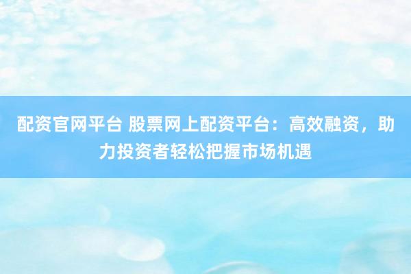 配资官网平台 股票网上配资平台：高效融资，助力投资者轻松把握市场机遇