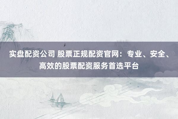 实盘配资公司 股票正规配资官网：专业、安全、高效的股票配资服务首选平台