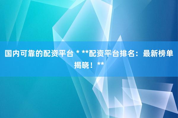 国内可靠的配资平台 * **配资平台排名：最新榜单揭晓！**