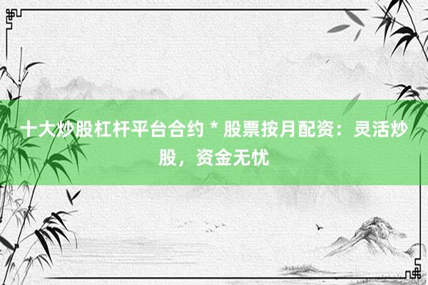 十大炒股杠杆平台合约 * 股票按月配资：灵活炒股，资金无忧