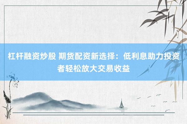 杠杆融资炒股 期货配资新选择：低利息助力投资者轻松放大交易收益