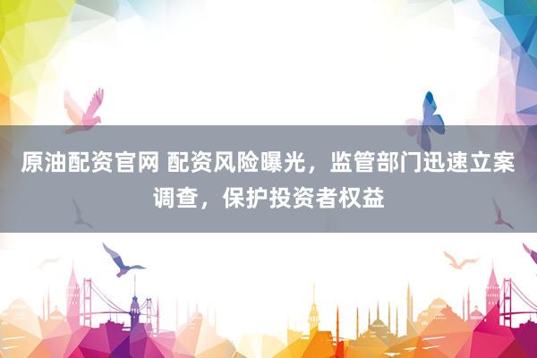 原油配资官网 配资风险曝光，监管部门迅速立案调查，保护投资者权益