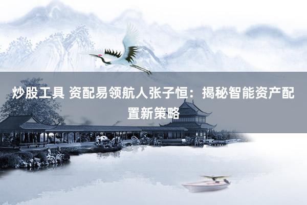 炒股工具 资配易领航人张子恒：揭秘智能资产配置新策略