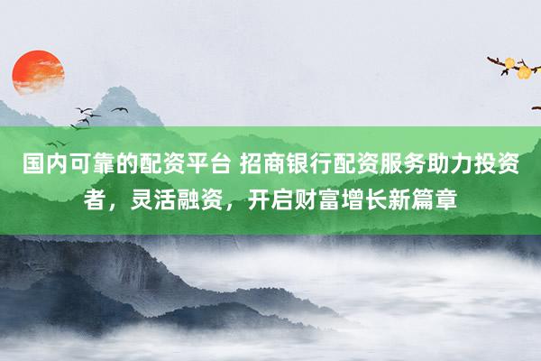 国内可靠的配资平台 招商银行配资服务助力投资者，灵活融资，开启财富增长新篇章