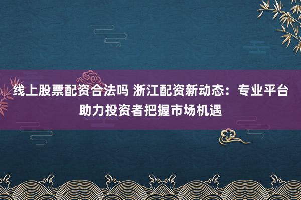 线上股票配资合法吗 浙江配资新动态：专业平台助力投资者把握市场机遇
