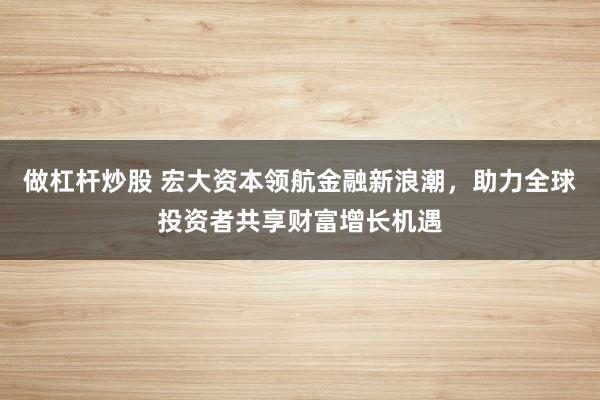 做杠杆炒股 宏大资本领航金融新浪潮，助力全球投资者共享财富增长机遇