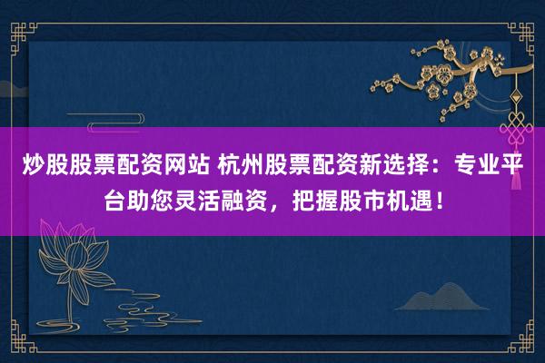 炒股股票配资网站 杭州股票配资新选择：专业平台助您灵活融资，把握股市机遇！