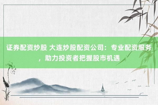 证券配资炒股 大连炒股配资公司：专业配资服务，助力投资者把握股市机遇