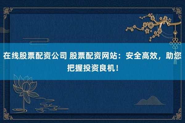 在线股票配资公司 股票配资网站：安全高效，助您把握投资良机！