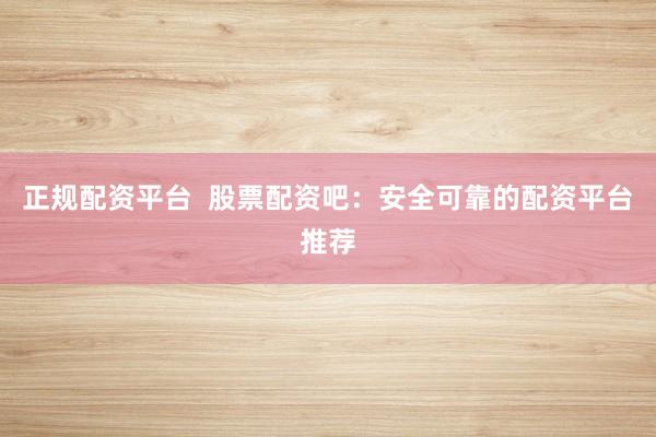 正规配资平台  股票配资吧：安全可靠的配资平台推荐