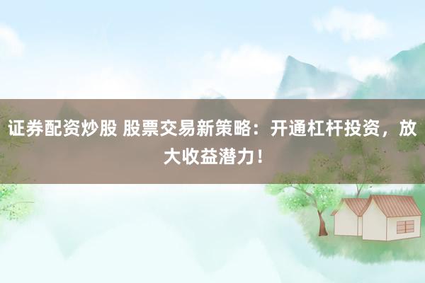 证券配资炒股 股票交易新策略：开通杠杆投资，放大收益潜力！