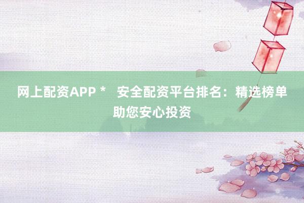 网上配资APP *   安全配资平台排名：精选榜单助您安心投资