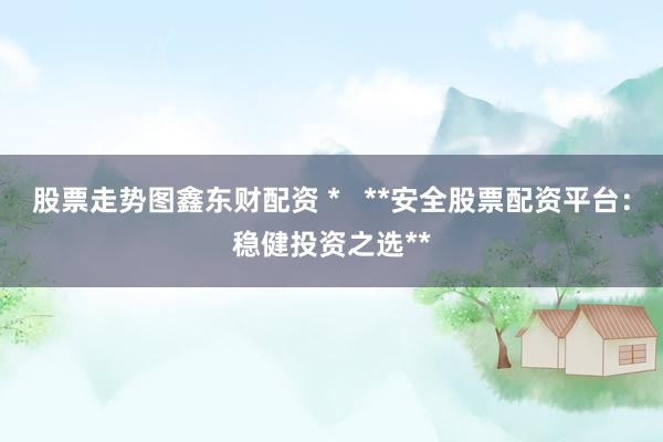 股票走势图鑫东财配资 *   **安全股票配资平台：稳健投资之选**