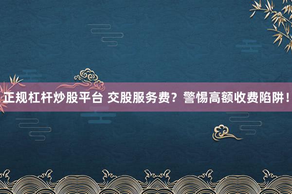 正规杠杆炒股平台 交股服务费？警惕高额收费陷阱！