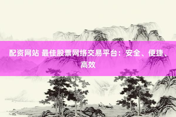 配资网站 最佳股票网络交易平台：安全、便捷、高效