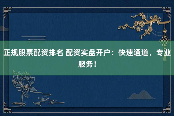 正规股票配资排名 配资实盘开户：快速通道，专业服务！