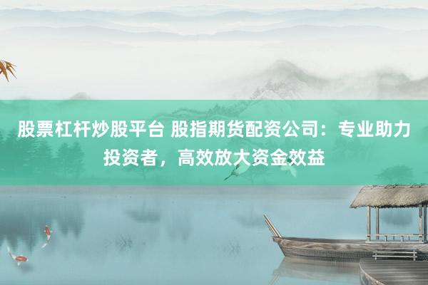 股票杠杆炒股平台 股指期货配资公司：专业助力投资者，高效放大资金效益