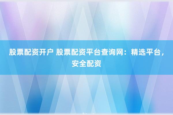 股票配资开户 股票配资平台查询网：精选平台，安全配资