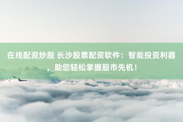 在线配资炒股 长沙股票配资软件：智能投资利器，助您轻松掌握股市先机！