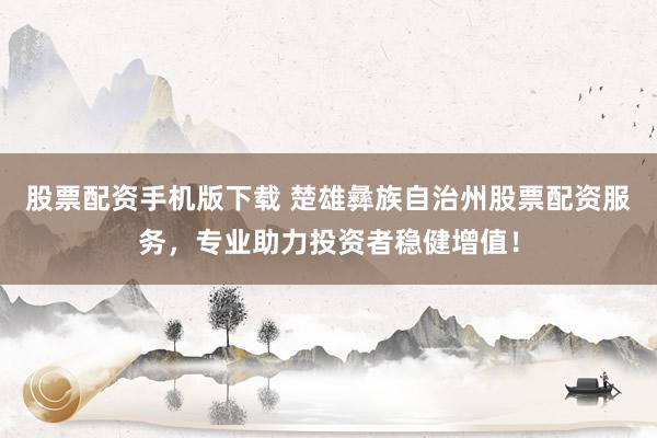 股票配资手机版下载 楚雄彝族自治州股票配资服务，专业助力投资者稳健增值！