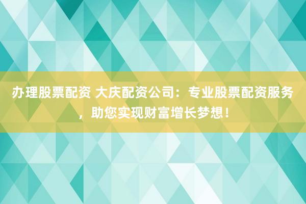 办理股票配资 大庆配资公司：专业股票配资服务，助您实现财富增长梦想！