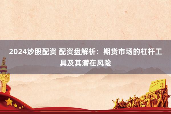 2024炒股配资 配资盘解析：期货市场的杠杆工具及其潜在风险