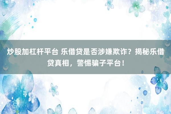 炒股加杠杆平台 乐借贷是否涉嫌欺诈？揭秘乐借贷真相，警惕骗子平台！