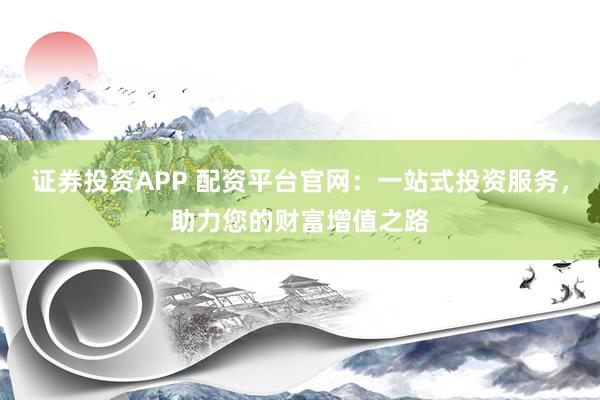 证券投资APP 配资平台官网：一站式投资服务，助力您的财富增值之路