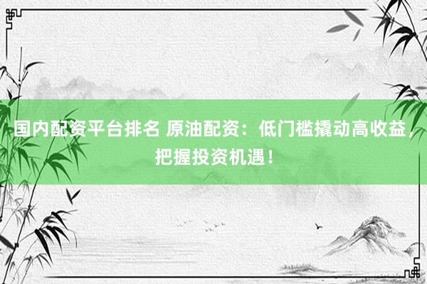 国内配资平台排名 原油配资：低门槛撬动高收益，把握投资机遇！