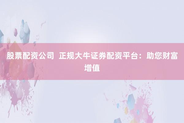 股票配资公司  正规大牛证券配资平台：助您财富增值