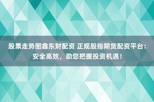 股票走势图鑫东财配资 正规股指期货配资平台：安全高效，助您把握投资机遇！