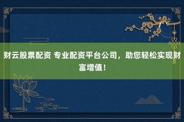 财云股票配资 专业配资平台公司，助您轻松实现财富增值！