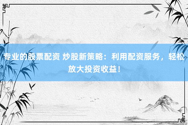 专业的股票配资 炒股新策略：利用配资服务，轻松放大投资收益！