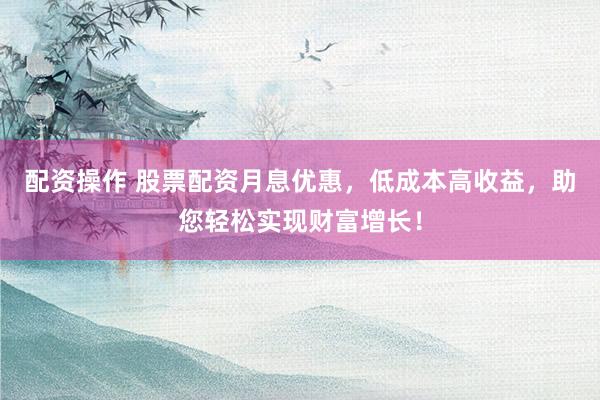 配资操作 股票配资月息优惠，低成本高收益，助您轻松实现财富增长！