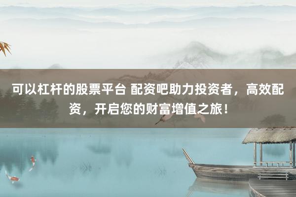 可以杠杆的股票平台 配资吧助力投资者，高效配资，开启您的财富增值之旅！