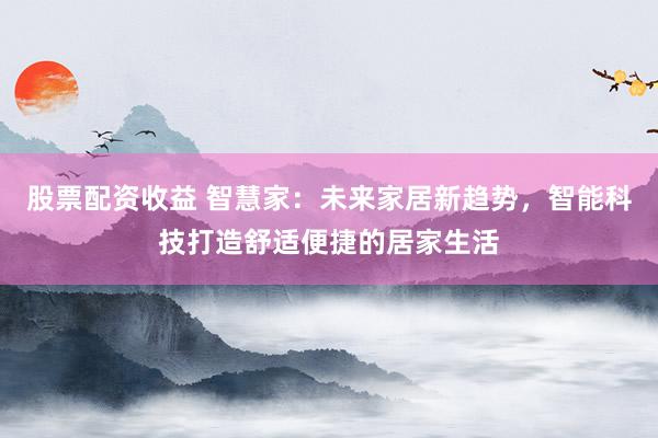 股票配资收益 智慧家：未来家居新趋势，智能科技打造舒适便捷的居家生活