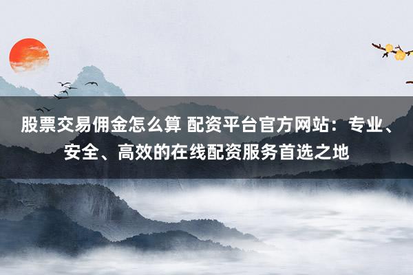 股票交易佣金怎么算 配资平台官方网站：专业、安全、高效的在线配资服务首选之地