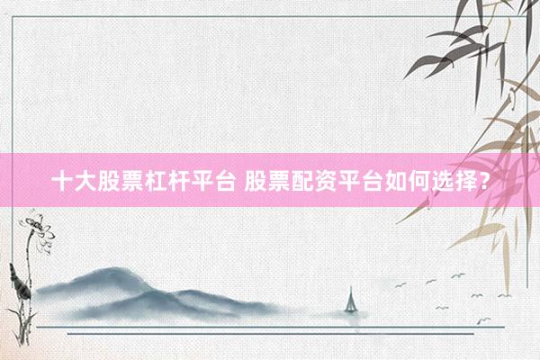 十大股票杠杆平台 股票配资平台如何选择？