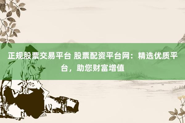 正规股票交易平台 股票配资平台网：精选优质平台，助您财富增值