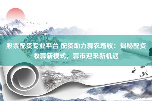 股票配资专业平台 配资助力蒜农增收：揭秘配资收蒜新模式，蒜市迎来新机遇